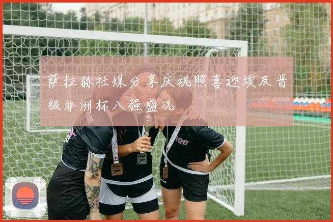 萨拉赫社媒分享庆祝照喜迎埃及晋级非洲杯八强盛况