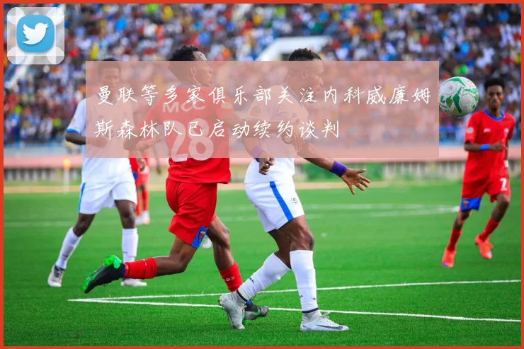 曼联等多家俱乐部关注内科威廉姆斯森林队已启动续约谈判