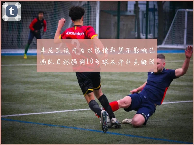 库尼亚谈内马尔伤情希望不影响巴西队目标强调10号球衣并非关键因素