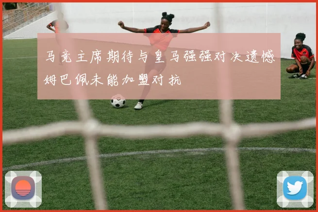 马竞主席期待与皇马强强对决遗憾姆巴佩未能加盟对抗