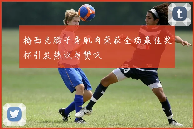 梅西光膀子秀肌肉荣获全场最佳奖杯引发热议与赞叹