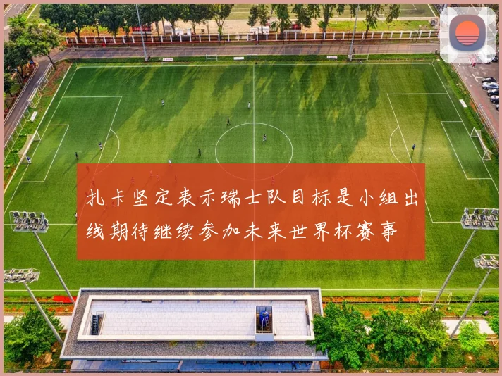 扎卡坚定表示瑞士队目标是小组出线期待继续参加未来世界杯赛事