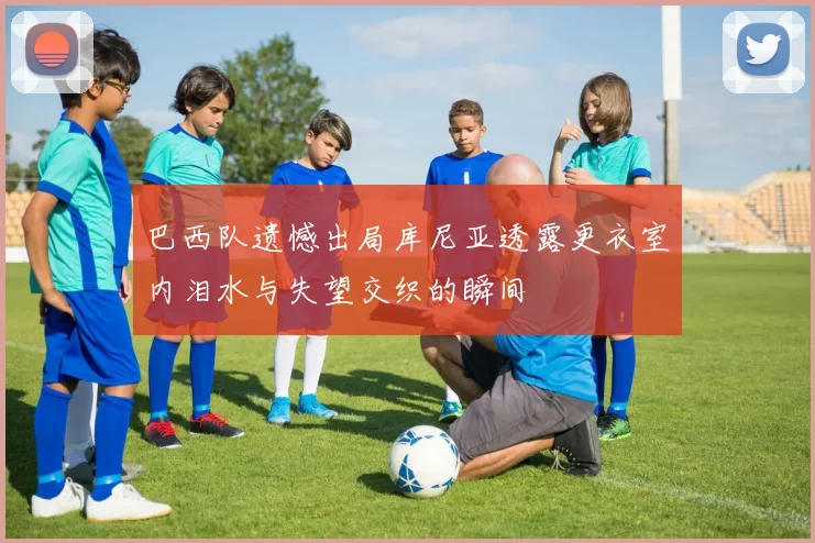 巴西队遗憾出局库尼亚透露更衣室内泪水与失望交织的瞬间