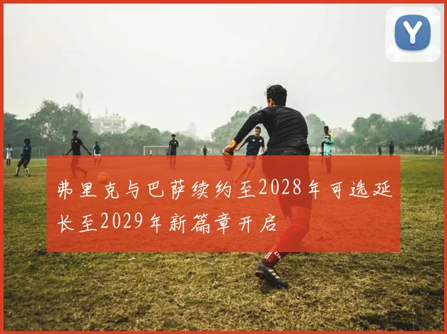 弗里克与巴萨续约至2028年可选延长至2029年新篇章开启